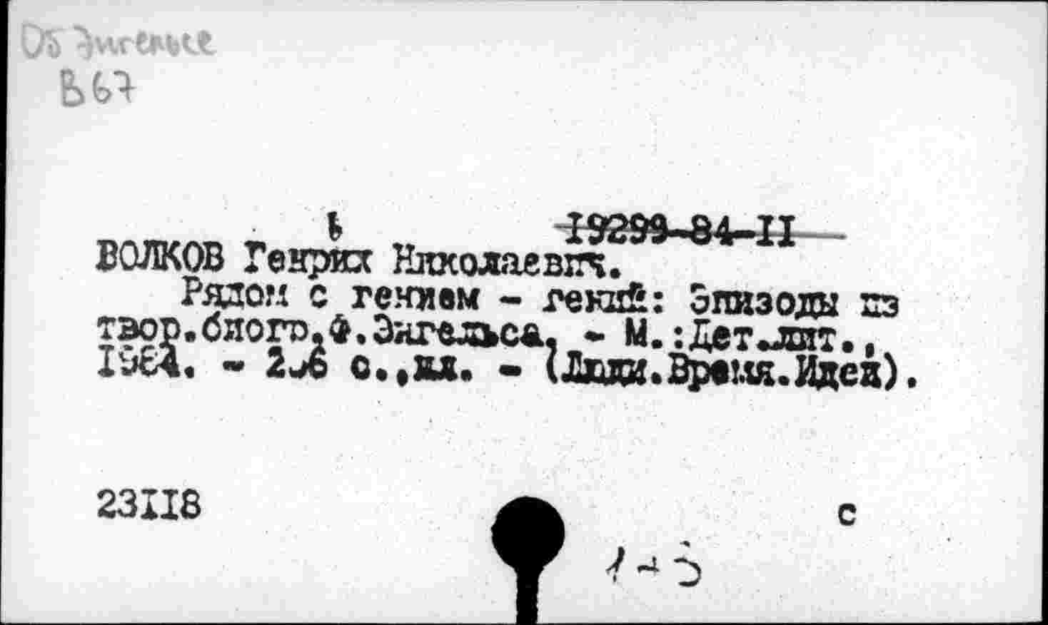 ﻿Ь	№99.84-11___
ВОЛКОВ Генрих Николаевич.
Рядом с гением - гений: Эпизоды пз тэор.биого.ф, Энгельса, * М.:Дет .лит. 1964. - 2Л с.'ВД. - (Двди.Вргля.Идед).
М. :Дет^яж
23118
с